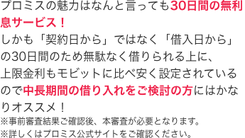 プロミスの魅力はなんと言っても30日間の無利息サービス！
しかも「契約日から」ではなく「借入日から」の30日間のため無駄なく借りられる上に、
上限金利もモビットに比べ安く設定されているので中長期間の借り入れをご検討の方にはかなりオススメ！