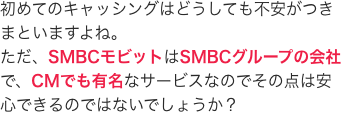 初めてのキャッシングはどうしても不安がつきまといますよね。
ただ、SMBCモビットはSMBCグループの会社で、CMでも有名なサービスなのでその点は安心できるのではないでしょうか？